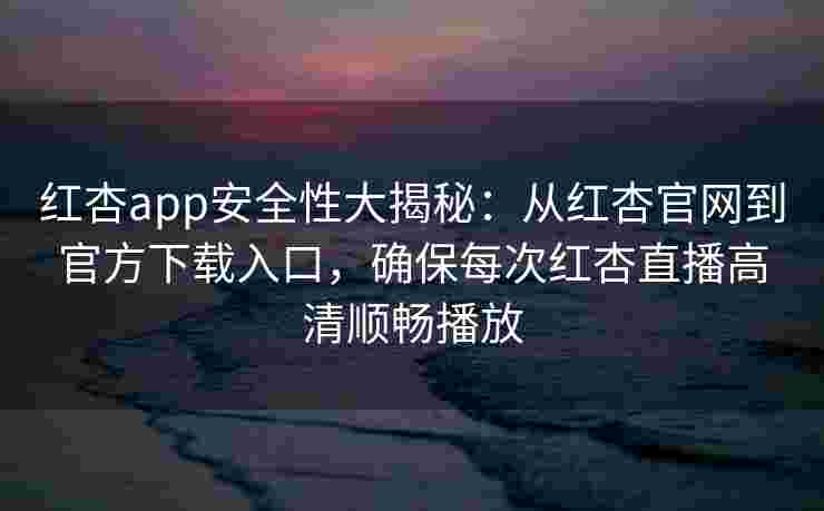 红杏app安全性大揭秘：从红杏官网到官方下载入口，确保每次红杏直播高清顺畅播放