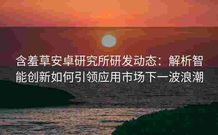 含羞草安卓研究所研发动态：解析智能创新如何引领应用市场下一波浪潮