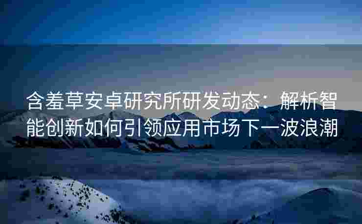 含羞草安卓研究所研发动态：解析智能创新如何引领应用市场下一波浪潮