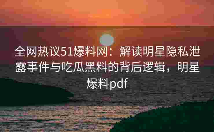 全网热议51爆料网：解读明星隐私泄露事件与吃瓜黑料的背后逻辑，明星爆料pdf