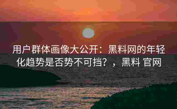 用户群体画像大公开：黑料网的年轻化趋势是否势不可挡？，黑料 官网